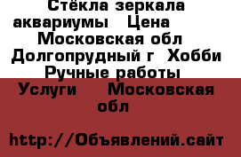 Стёкла,зеркала,аквариумы › Цена ­ 100 - Московская обл., Долгопрудный г. Хобби. Ручные работы » Услуги   . Московская обл.